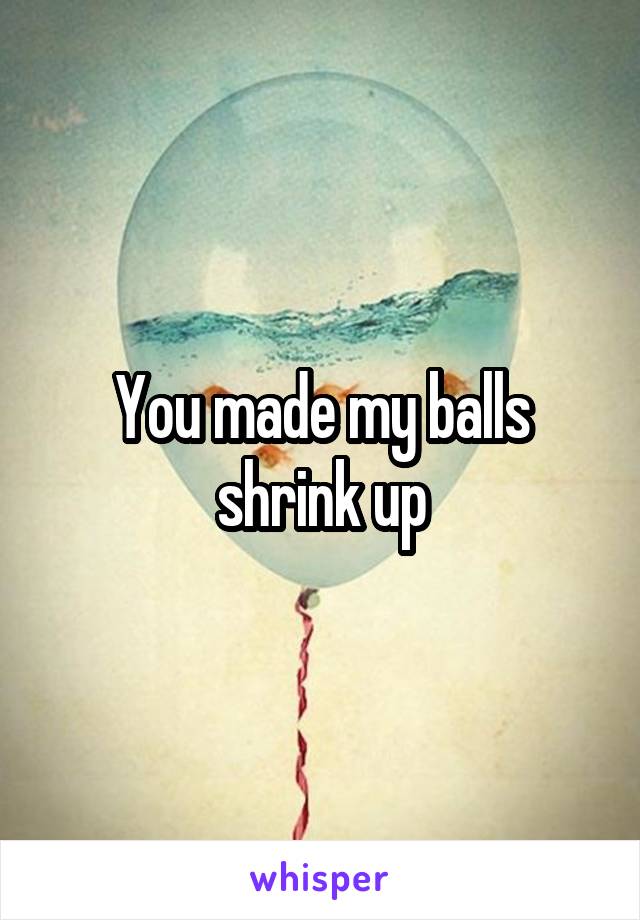 You made my balls shrink up