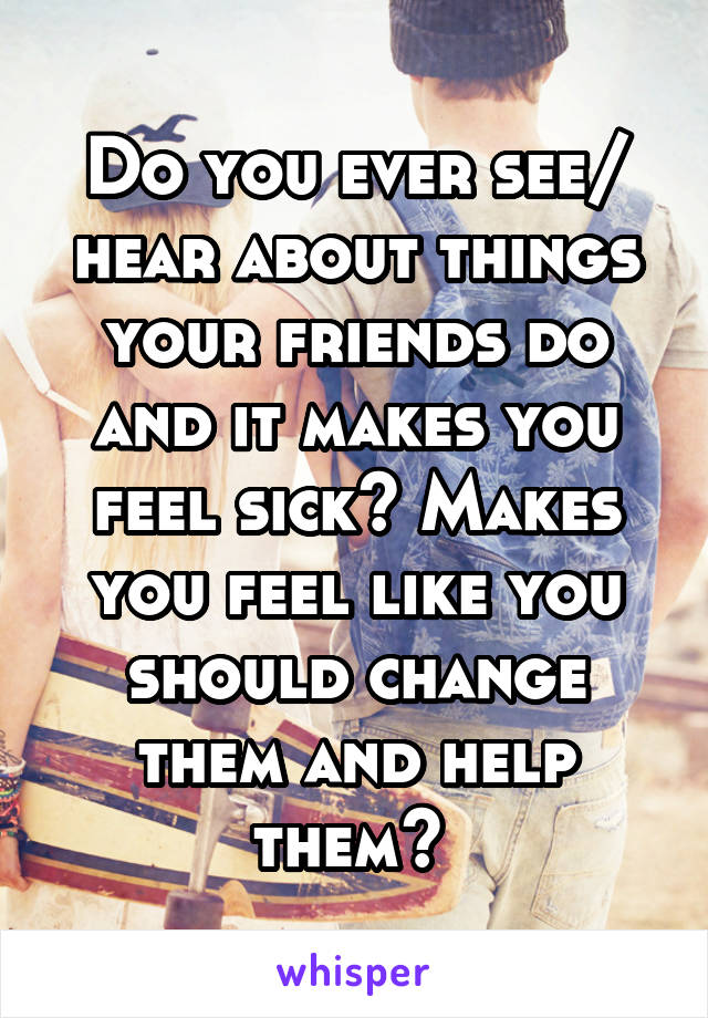 Do you ever see/ hear about things your friends do and it makes you feel sick? Makes you feel like you should change them and help them? 