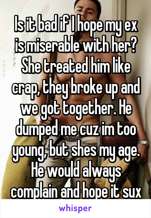 Is it bad if I hope my ex is miserable with her? She treated him like crap, they broke up and we got together. He dumped me cuz im too young, but shes my age. He would always complain and hope it sux