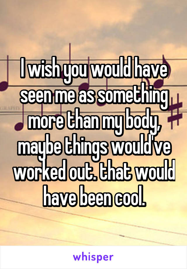 I wish you would have seen me as something more than my body, maybe things would've worked out. that would have been cool.