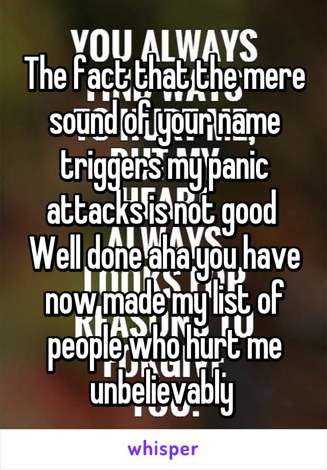 The fact that the mere sound of your name triggers my panic attacks is not good 
Well done aha you have now made my list of people who hurt me unbelievably 