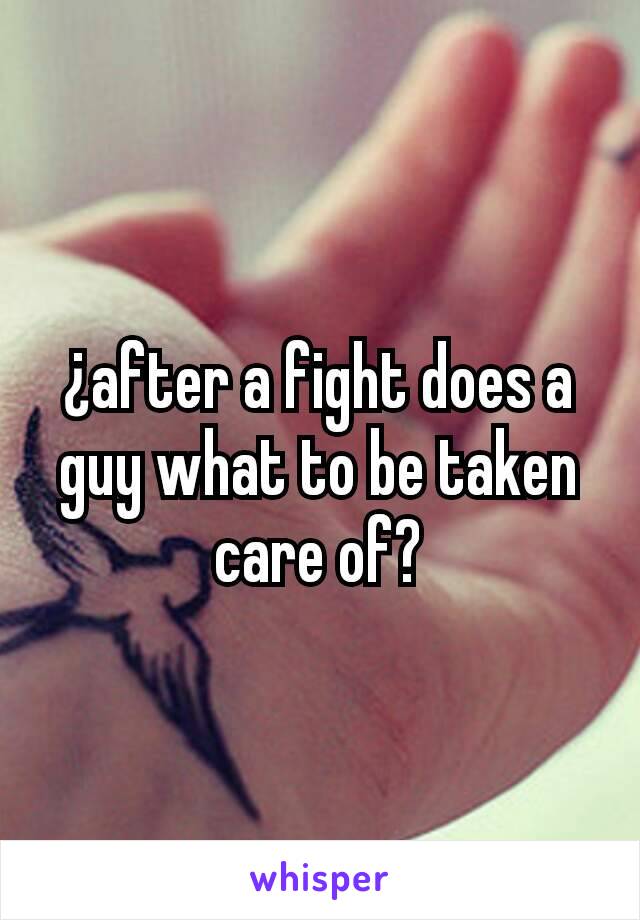 ¿after a fight does a guy what to be taken care of?