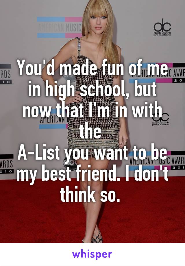 You'd made fun of me in high school, but now that I'm in with the 
A-List you want to be my best friend. I don't think so. 