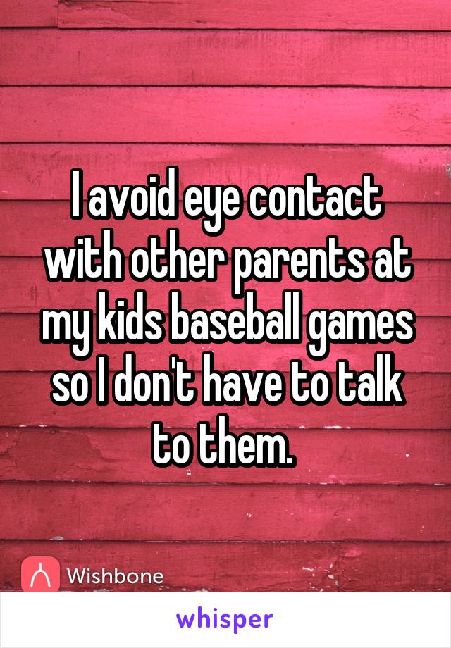 I avoid eye contact with other parents at my kids baseball games so I don't have to talk to them. 