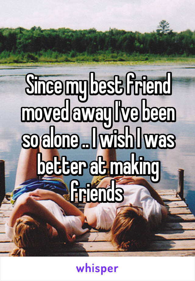 Since my best friend moved away I've been so alone .. I wish I was better at making friends 