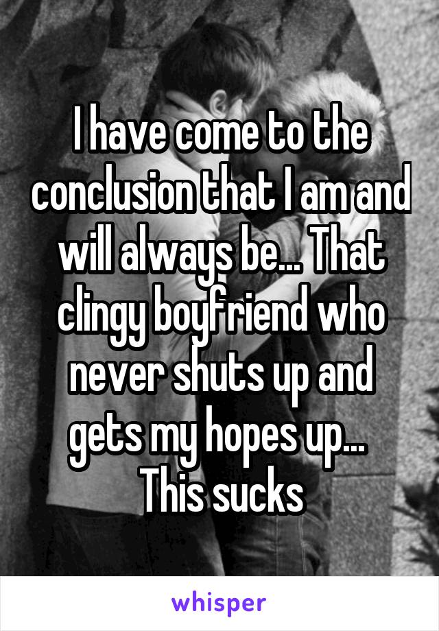 I have come to the conclusion that I am and will always be... That clingy boyfriend who never shuts up and gets my hopes up... 
This sucks