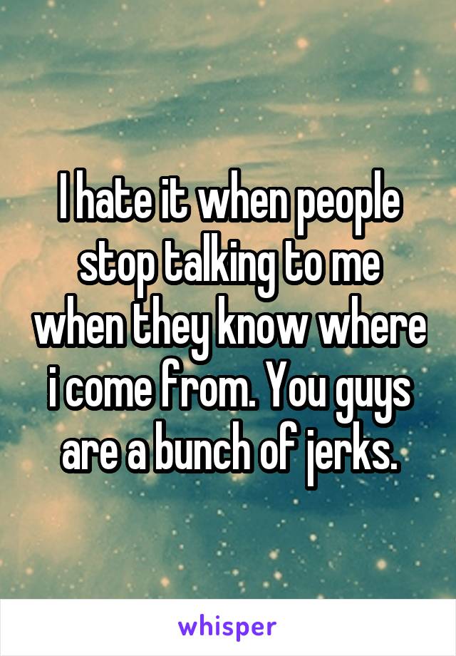 I hate it when people stop talking to me when they know where i come from. You guys are a bunch of jerks.