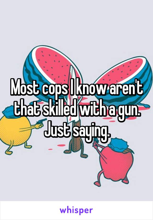 Most cops I know aren't that skilled with a gun. Just saying.