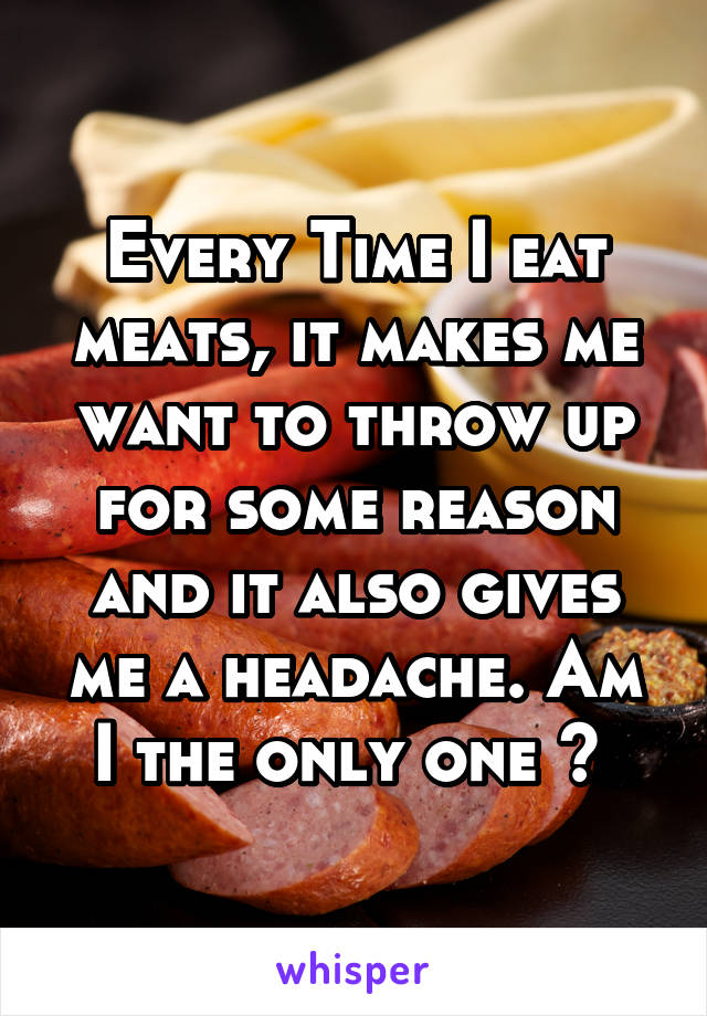 Every Time I eat meats, it makes me want to throw up for some reason and it also gives me a headache. Am I the only one ? 