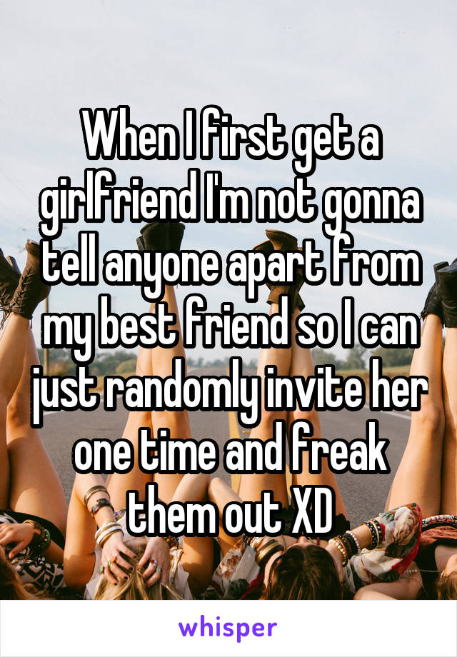 When I first get a girlfriend I'm not gonna tell anyone apart from my best friend so I can just randomly invite her one time and freak them out XD