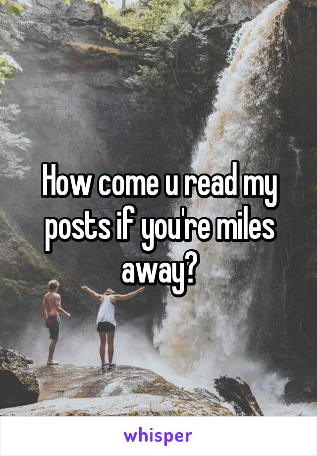 How come u read my posts if you're miles away?