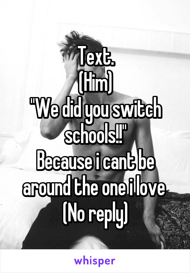 Text.
(Him)
"We did you switch schools!!"
Because i cant be around the one i love 
(No reply)