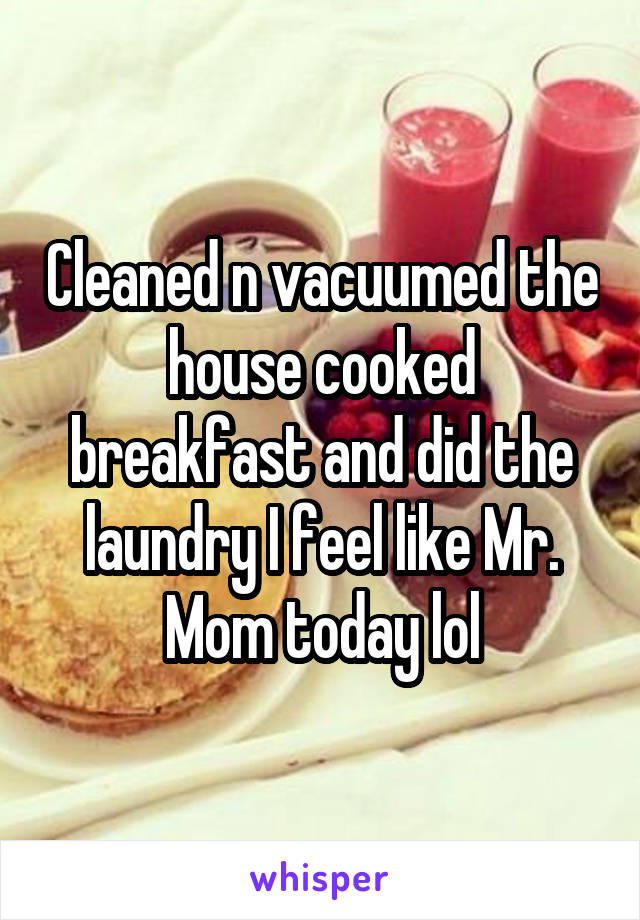 Cleaned n vacuumed the house cooked breakfast and did the laundry I feel like Mr. Mom today lol