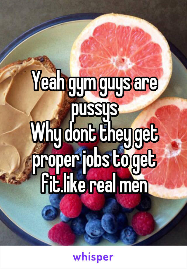 Yeah gym guys are pussys
Why dont they get proper jobs to get fit.like real men