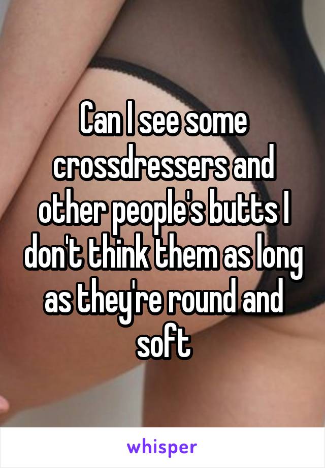 Can I see some crossdressers and other people's butts I don't think them as long as they're round and soft