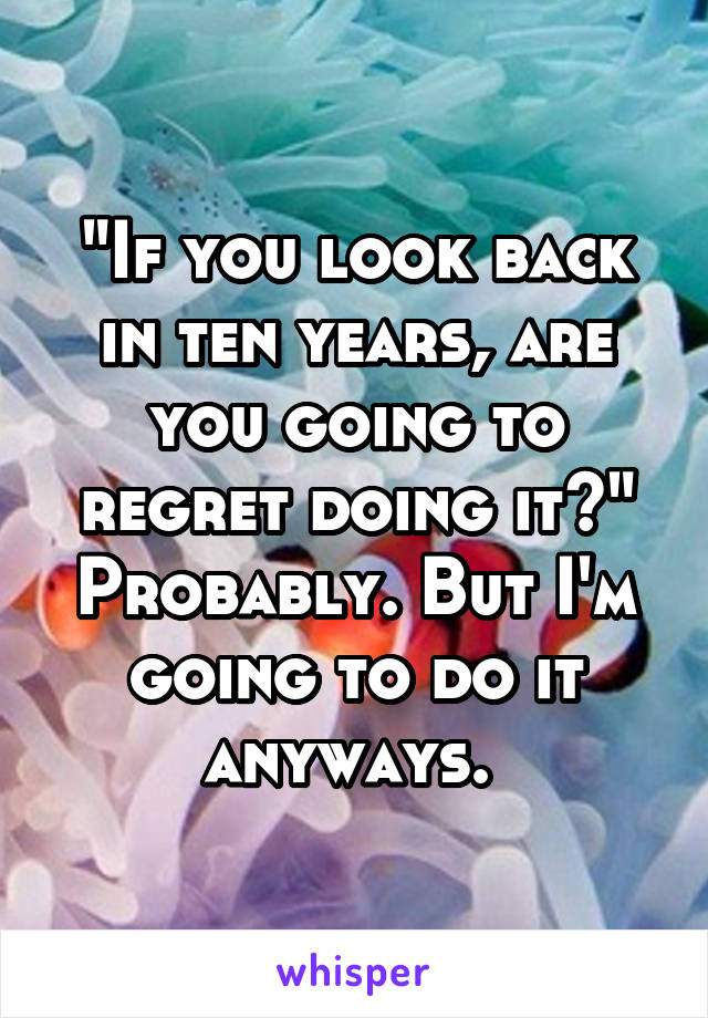 "If you look back in ten years, are you going to regret doing it?"
Probably. But I'm going to do it anyways. 