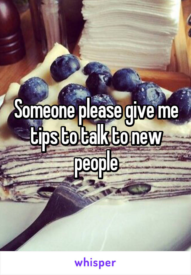 Someone please give me tips to talk to new people