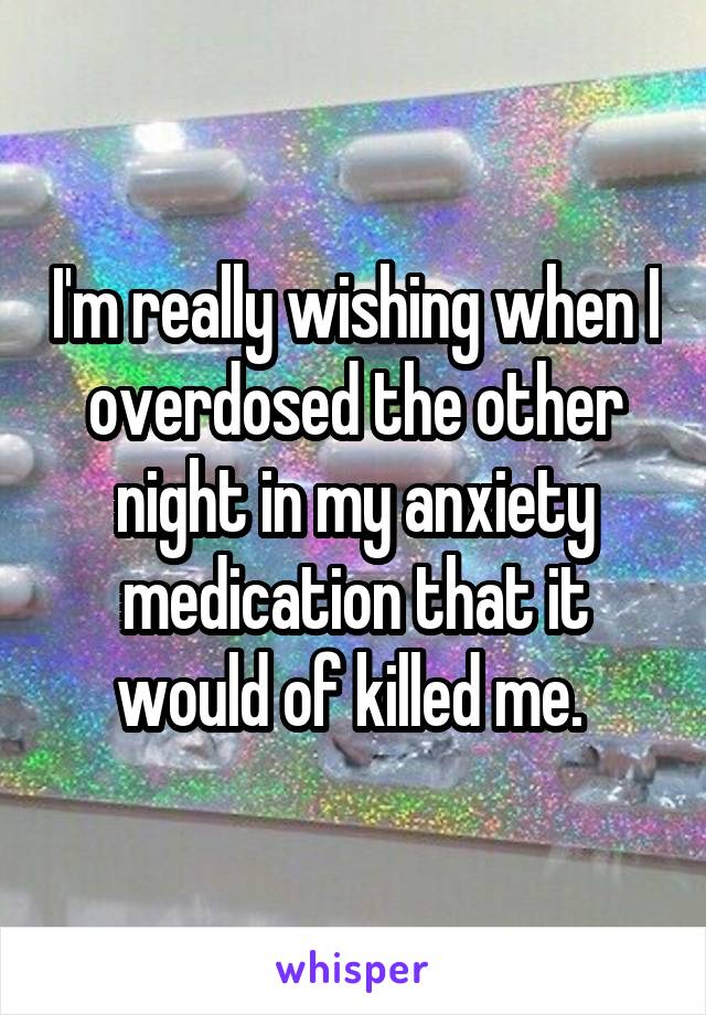 I'm really wishing when I overdosed the other night in my anxiety medication that it would of killed me. 