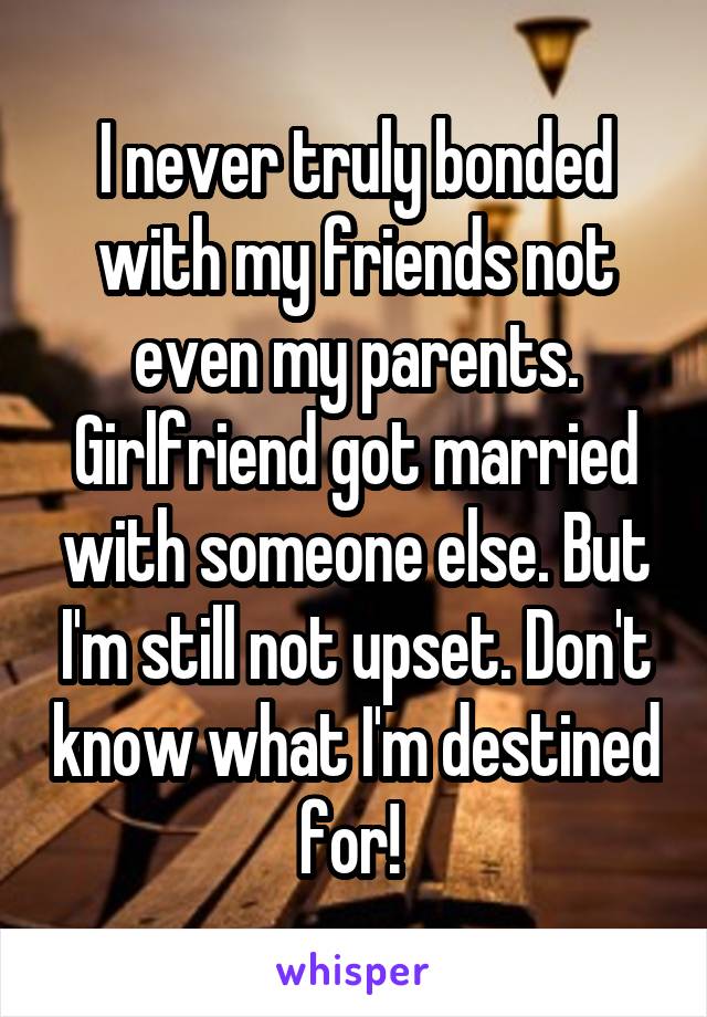 I never truly bonded with my friends not even my parents. Girlfriend got married with someone else. But I'm still not upset. Don't know what I'm destined for! 