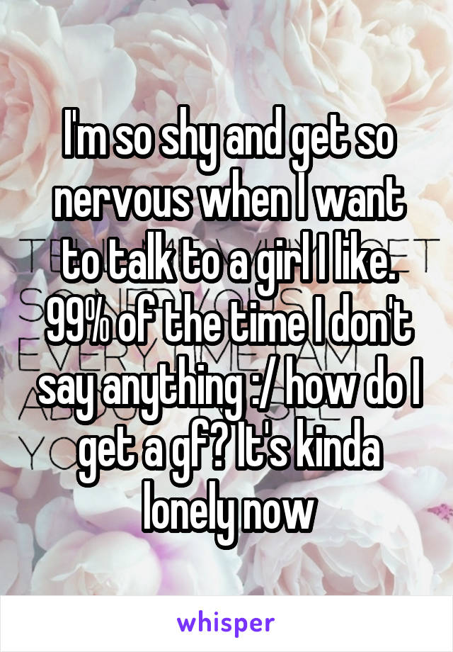 I'm so shy and get so nervous when I want to talk to a girl I like. 99% of the time I don't say anything :/ how do I get a gf? It's kinda lonely now