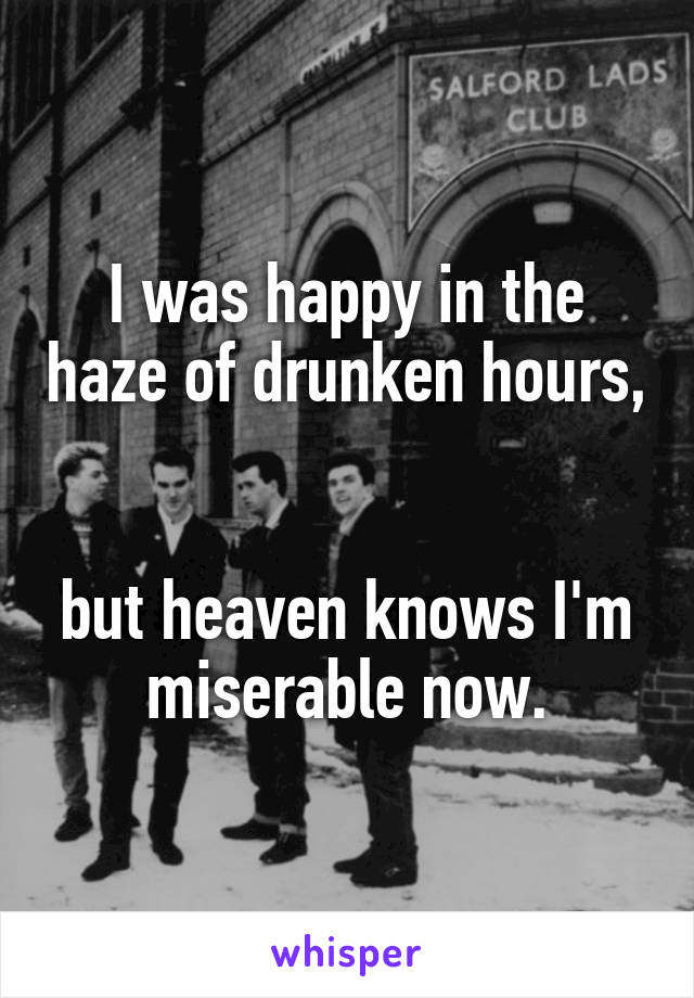 I was happy in the haze of drunken hours, 

but heaven knows I'm miserable now.