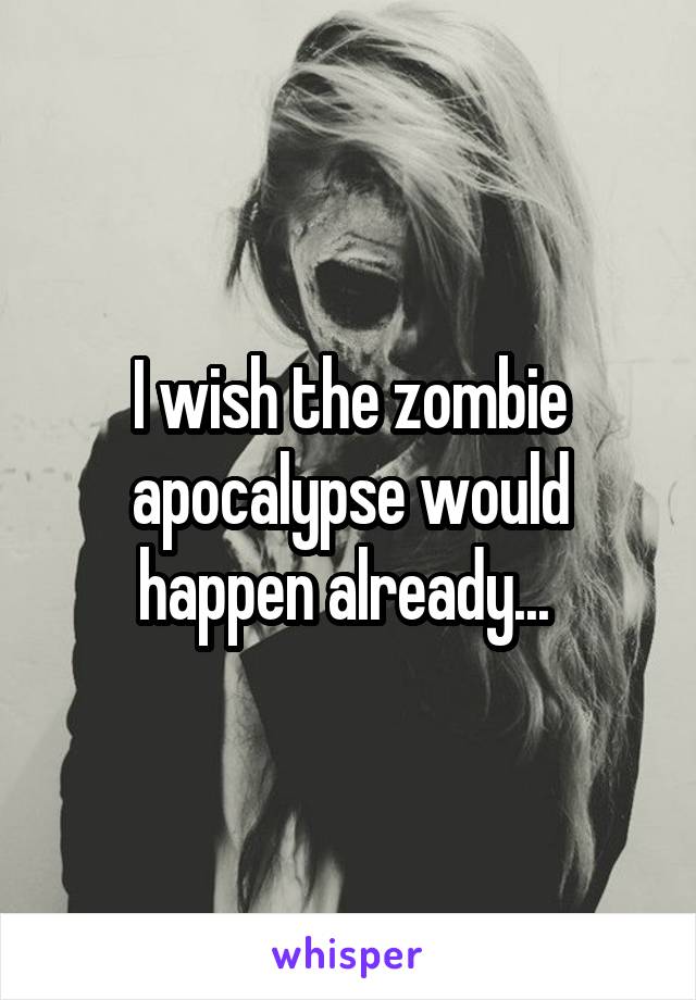 I wish the zombie apocalypse would happen already... 