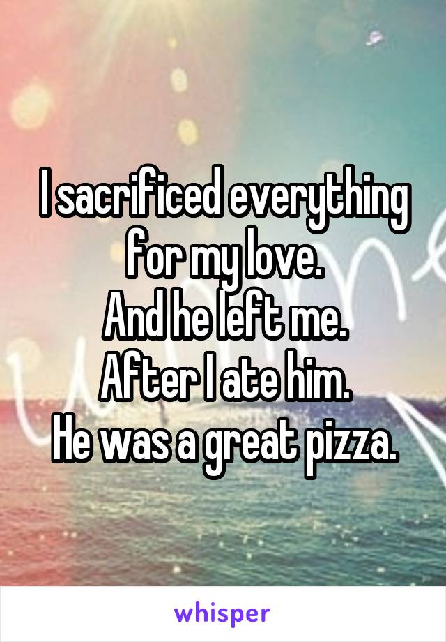 I sacrificed everything for my love.
And he left me.
After I ate him.
He was a great pizza.