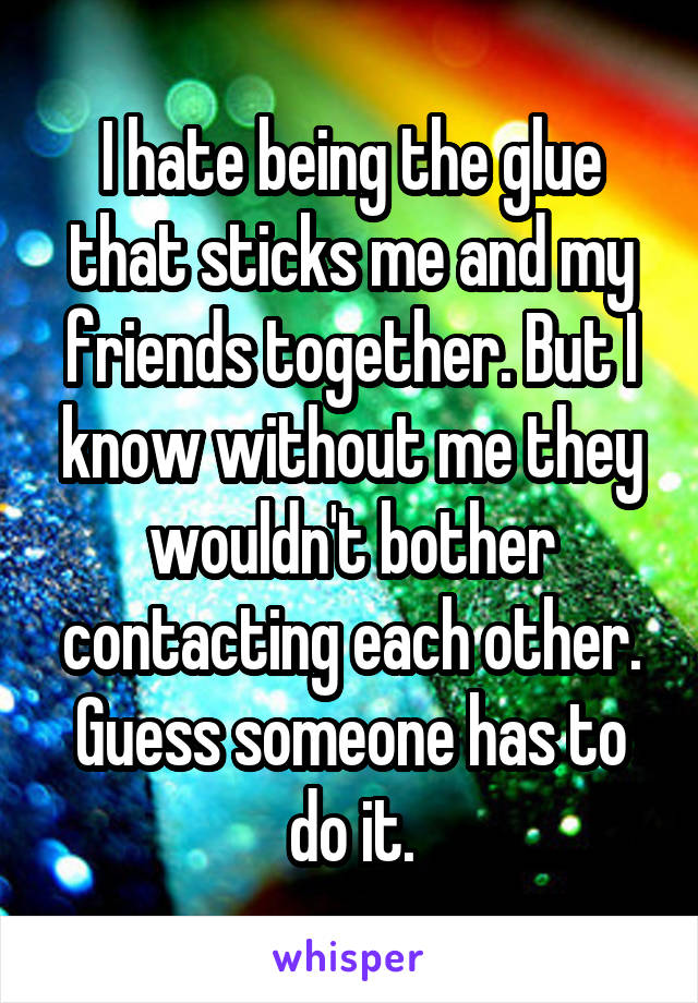 I hate being the glue that sticks me and my friends together. But I know without me they wouldn't bother contacting each other. Guess someone has to do it.