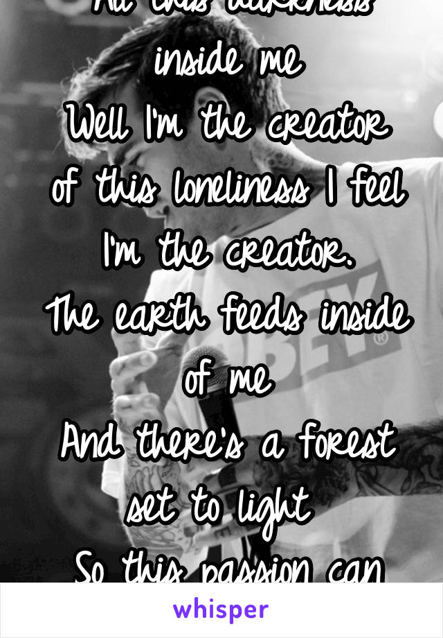 "All this darkness inside me
Well I'm the creator of this loneliness I feel
I'm the creator.
The earth feeds inside of me
And there's a forest set to light 
So this passion can burn!"