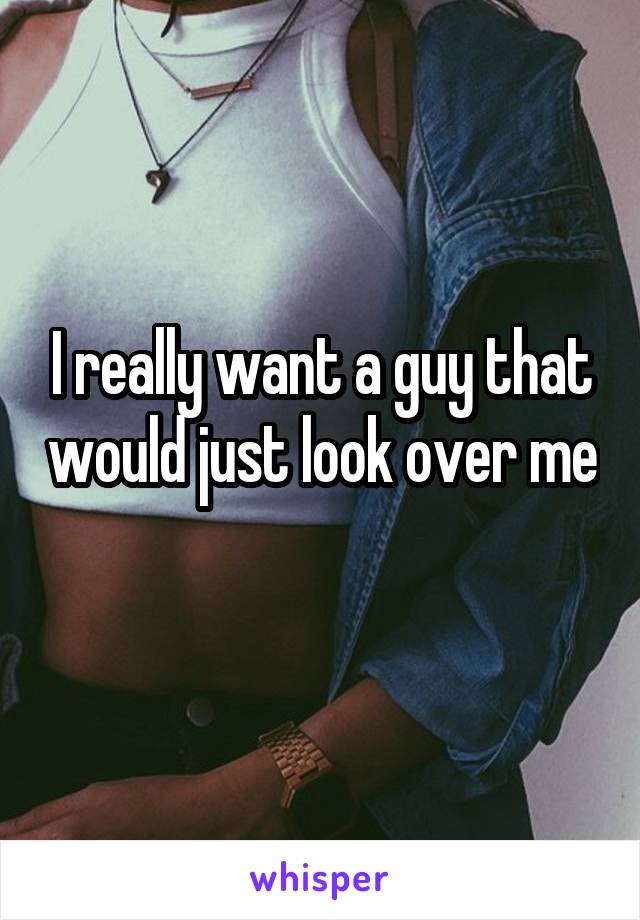 I really want a guy that would just look over me 