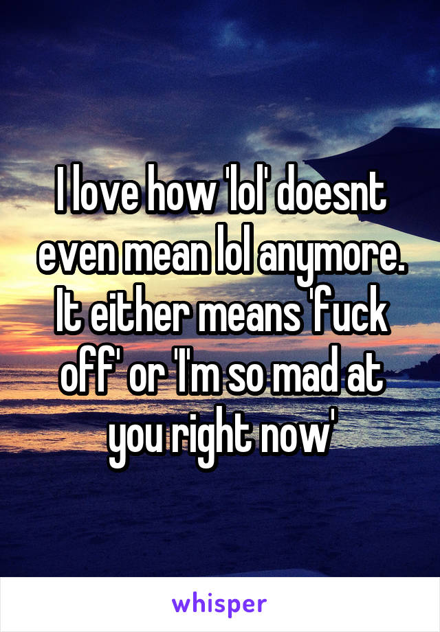 I love how 'lol' doesnt even mean lol anymore. It either means 'fuck off' or 'I'm so mad at you right now'