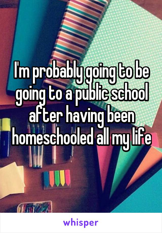 I'm probably going to be going to a public school after having been homeschooled all my life  