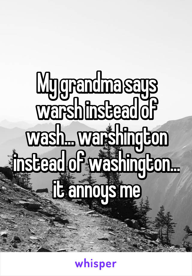 My grandma says warsh instead of wash... warshington instead of washington... it annoys me