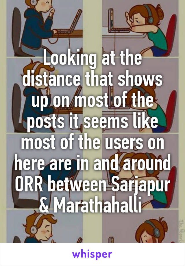 Looking at the distance that shows up on most of the posts it seems like most of the users on here are in and around ORR between Sarjapur & Marathahalli 