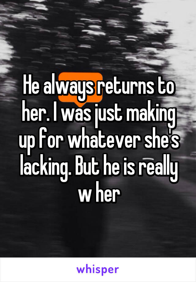 He always returns to her. I was just making up for whatever she's lacking. But he is really w her