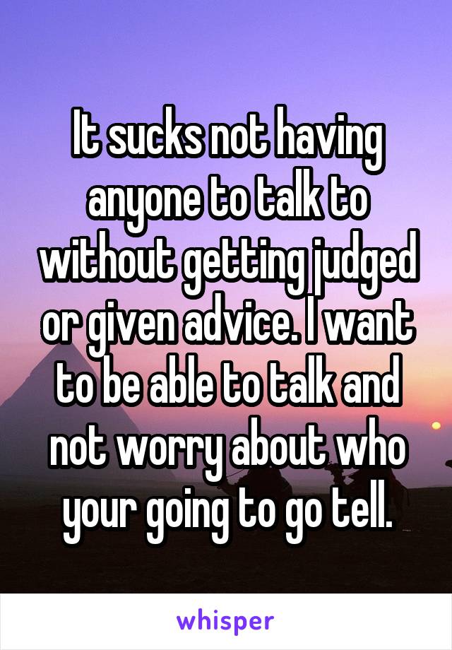 It sucks not having anyone to talk to without getting judged or given advice. I want to be able to talk and not worry about who your going to go tell.