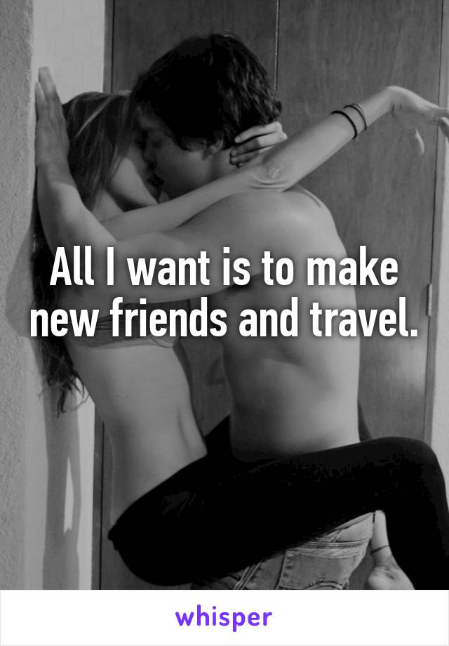 All I want is to make new friends and travel. 