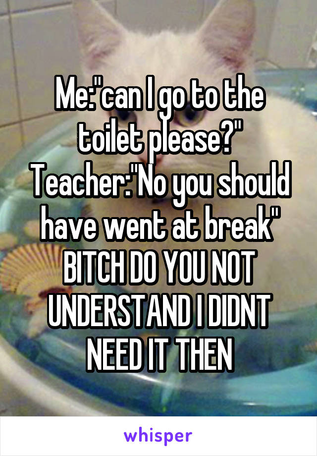 Me:"can I go to the toilet please?"
Teacher:"No you should have went at break"
BITCH DO YOU NOT UNDERSTAND I DIDNT NEED IT THEN