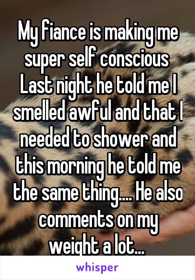 My fiance is making me super self conscious 
Last night he told me I smelled awful and that I needed to shower and this morning he told me the same thing.... He also comments on my weight a lot... 