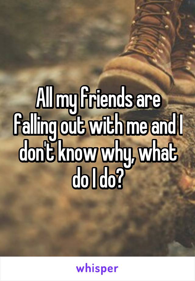 All my friends are falling out with me and I don't know why, what do I do?