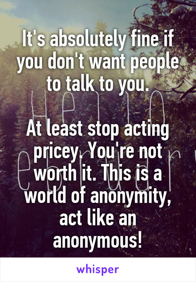 It's absolutely fine if you don't want people to talk to you.

At least stop acting pricey. You're not worth it. This is a world of anonymity, act like an anonymous!