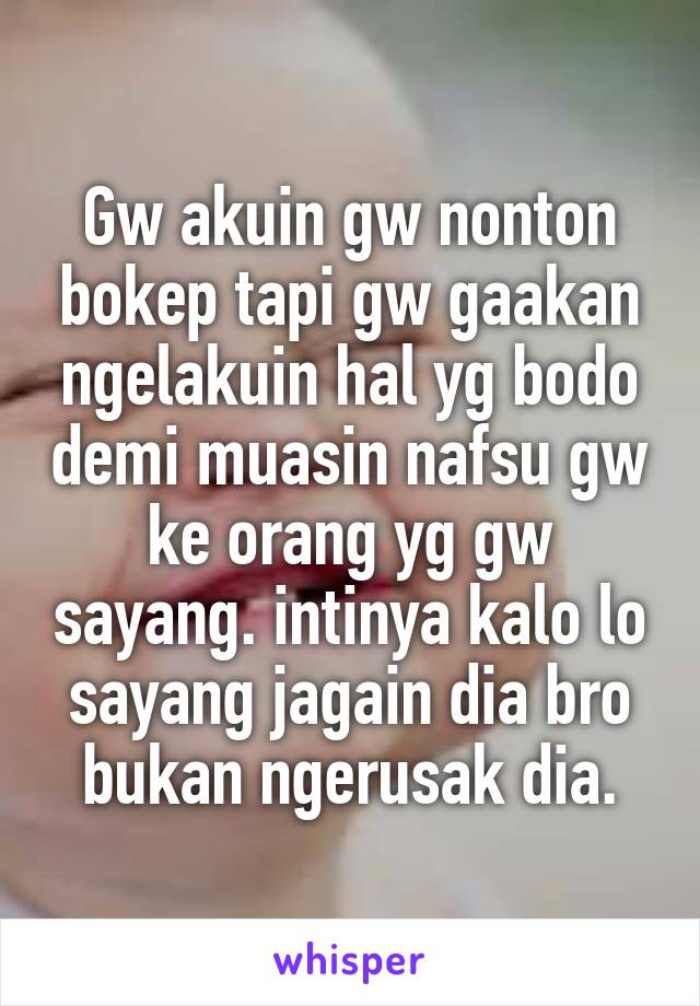 Gw akuin gw nonton bokep tapi gw gaakan ngelakuin hal yg bodo demi muasin nafsu gw ke orang yg gw sayang. intinya kalo lo sayang jagain dia bro bukan ngerusak dia.