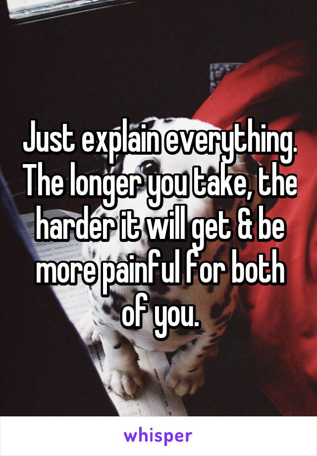 Just explain everything. The longer you take, the harder it will get & be more painful for both of you.