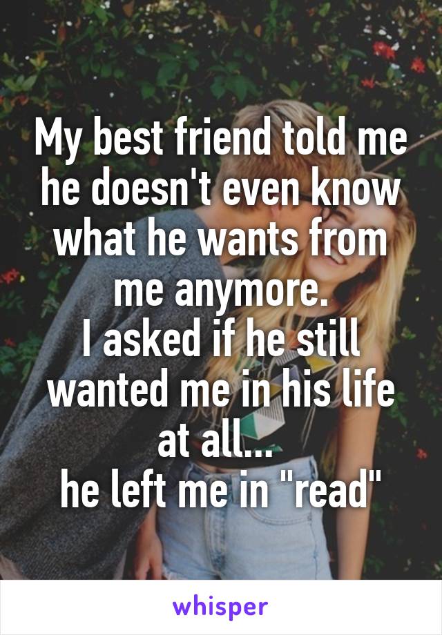 My best friend told me he doesn't even know what he wants from me anymore.
I asked if he still wanted me in his life at all... 
he left me in "read"