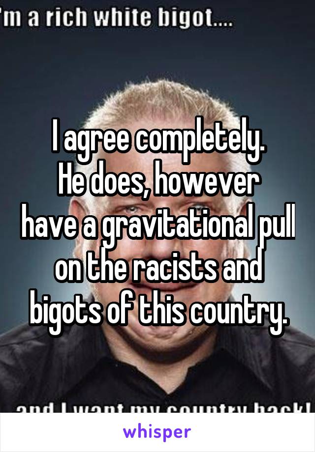 I agree completely.
He does, however have a gravitational pull on the racists and bigots of this country.