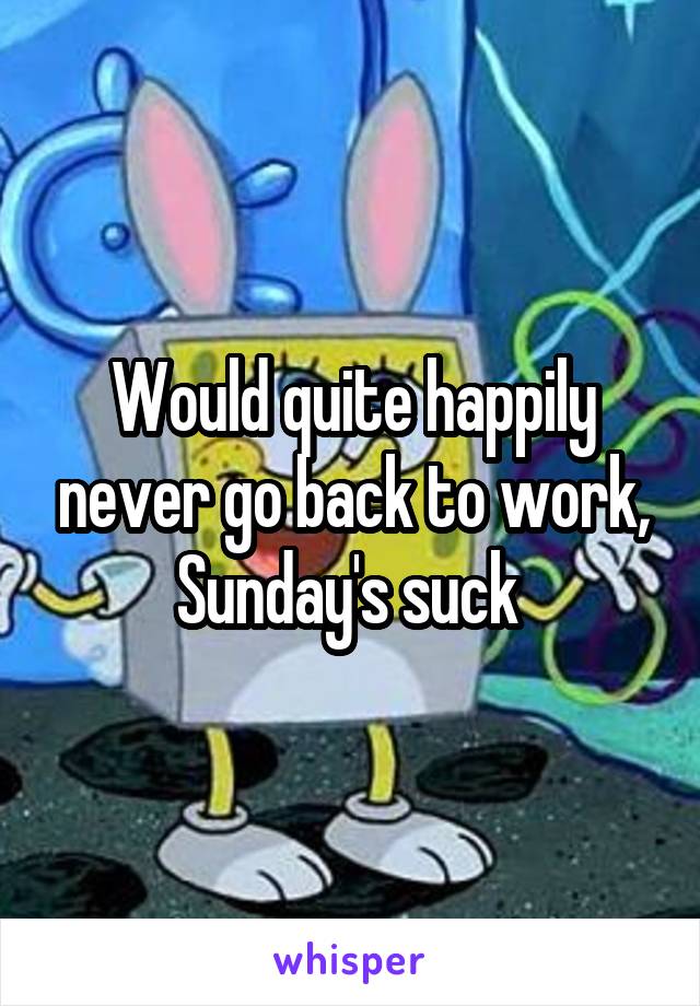 Would quite happily never go back to work, Sunday's suck 