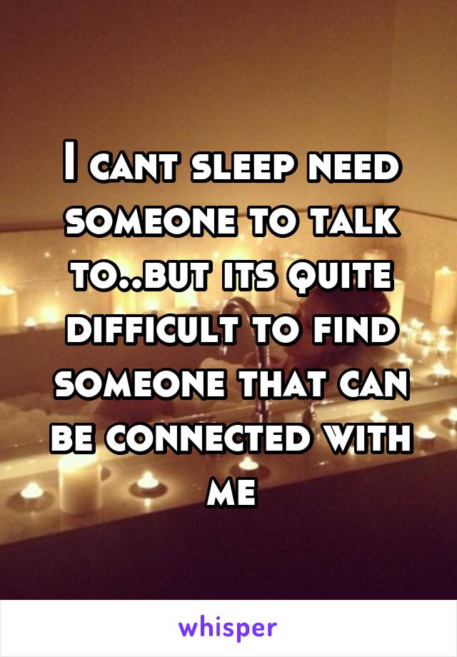 I cant sleep need someone to talk to..but its quite difficult to find someone that can be connected with me