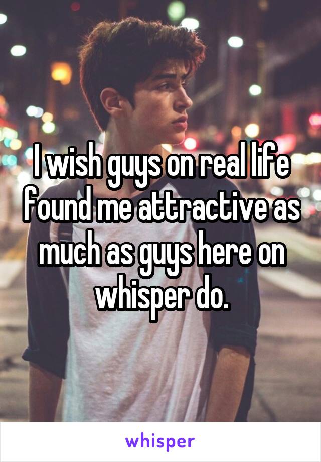 I wish guys on real life found me attractive as much as guys here on whisper do.