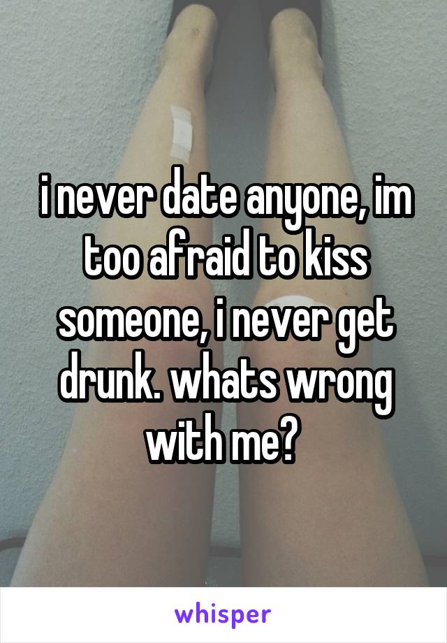 i never date anyone, im too afraid to kiss someone, i never get drunk. whats wrong with me? 