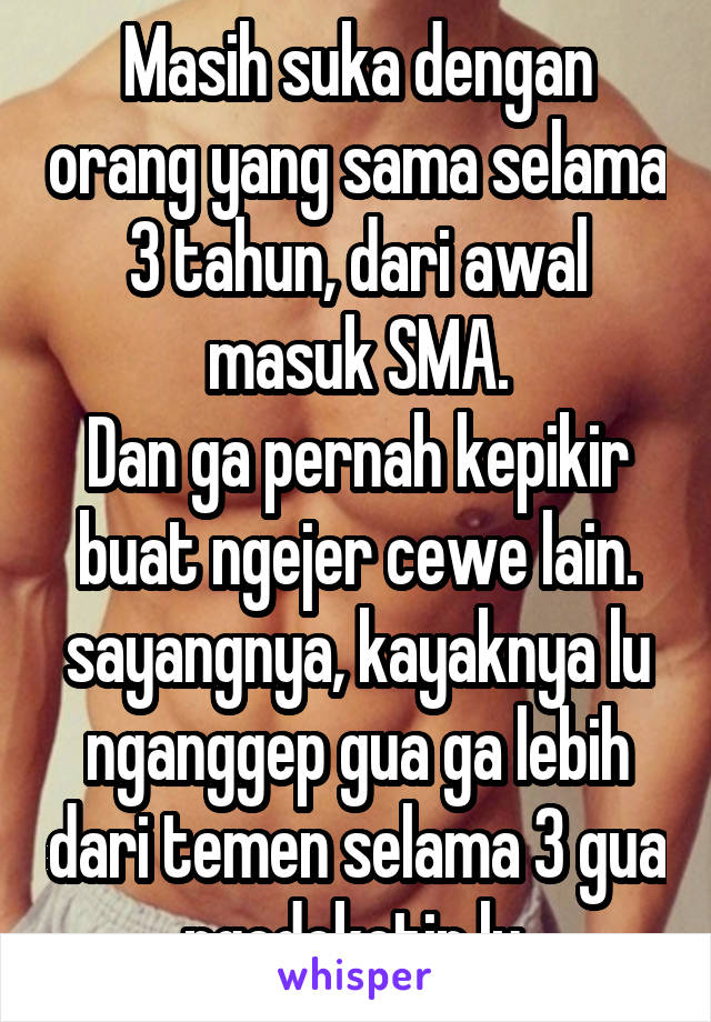 Masih suka dengan orang yang sama selama 3 tahun, dari awal masuk SMA.
Dan ga pernah kepikir buat ngejer cewe lain.
sayangnya, kayaknya lu nganggep gua ga lebih dari temen selama 3 gua ngedeketin lu.